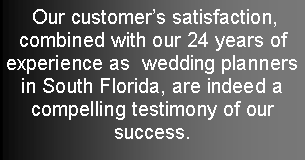 Text Box:  Our customers satisfaction, combined with our 24 years of experience as  wedding planners  in South Florida, are indeed a compelling testimony of our  success. 