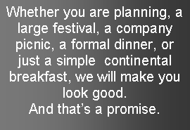 Text Box: Whether you are planning, a large festival, a company picnic, a formal dinner, or just a simple  continental breakfast, we will make you look good.  And thats a promise.